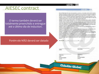 AIESEC contract

 Ele deverá ser totalmente preenchido com
   O termo também deverá ser
totalmente os dados solicitados.
             preenchido e entregue
   até o último dia de Induction.




  Porém ele NÃO deverá ser datado
 