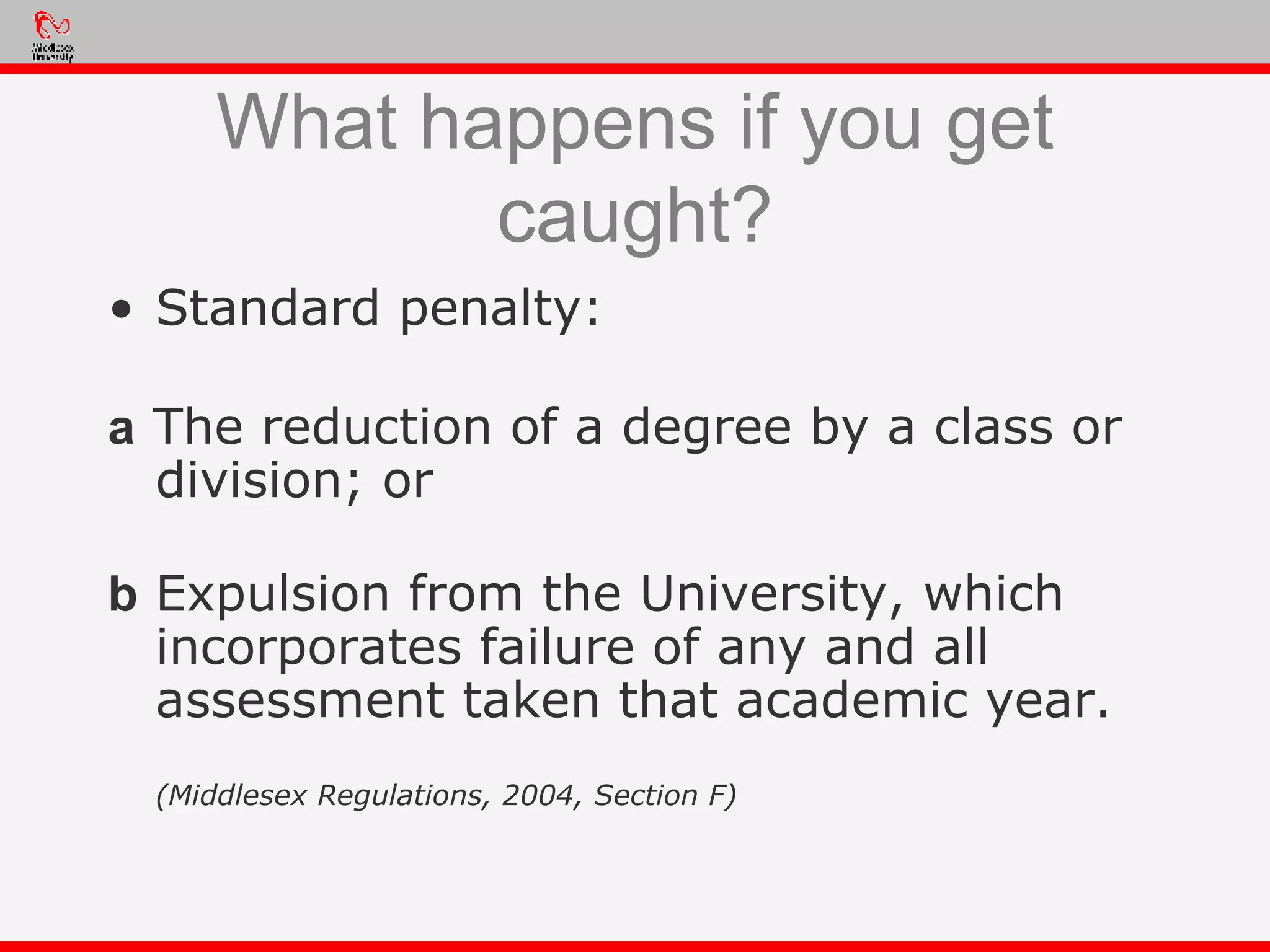 What happens if you get caught? Standard penalty: a  The reduction of a degree by a class or division; or b  Expulsion from the University, which incorporates failure of any and all assessment taken that academic year. (Middlesex Regulations, 2004, Section F) 