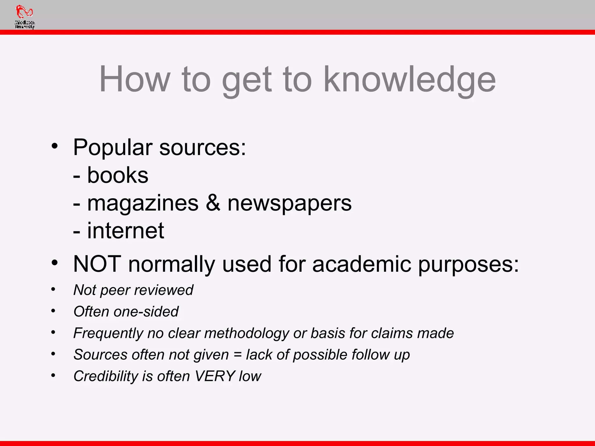 How to get to knowledge Popular sources: - books - magazines & newspapers - internet NOT normally used for academic purposes: Not peer reviewed Often one-sided Frequently no clear methodology or basis for claims made Sources often not given = lack of possible follow up Credibility is often VERY low 