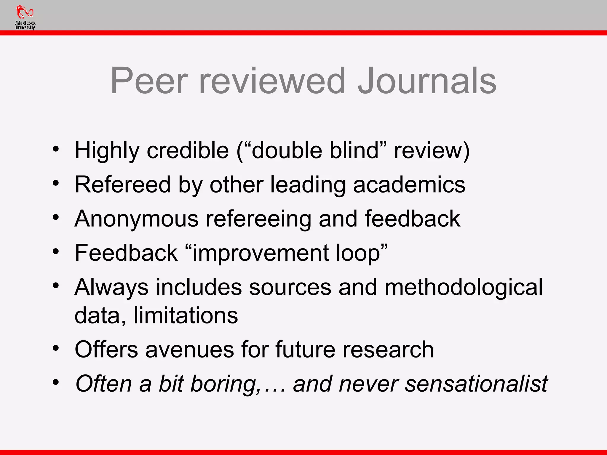 Peer reviewed Journals Highly credible (“double blind” review) Refereed by other leading academics Anonymous refereeing and feedback Feedback “improvement loop” Always includes sources and methodological data, limitations Offers avenues for future research Often a bit boring,… and never sensationalist 
