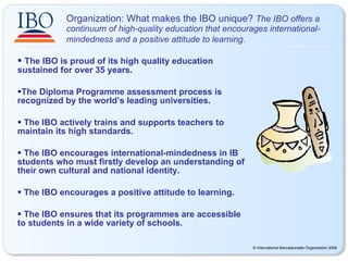 Organization: What makes the IBO unique?  The IBO offers a continuum of high-quality education that encourages international-mindedness and a positive attitude to learning.   The IBO is proud of its high quality education  sustained for over 35 years. The Diploma Programme assessment process is recognized by the world’s leading universities. The IBO actively trains and supports teachers to maintain its high standards. The IBO encourages international-mindedness in IB students who must firstly develop an understanding of their own cultural and national identity. The IBO encourages a positive attitude to learning. The IBO ensures that its programmes are accessible to students in a wide variety of schools. 
