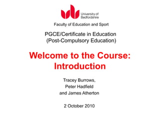 Welcome to the Course: Introduction Tracey Burrows, Peter Hadfield and James Atherton 2 October 2010 Faculty of Education and Sport PGCE/Certificate in Education  (Post-Compulsory Education) 