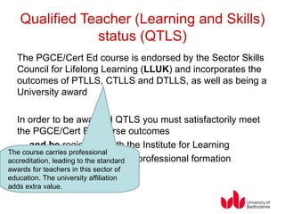 Qualified Teacher (Learning and Skills) status (QTLS) The PGCE/Cert Ed course is endorsed by the Sector Skills Council for Lifelong Learning ( LLUK ) and incorporates the outcomes of PTLLS, CTLLS and DTLLS, as well as being a University award In order to be awarded QTLS you must satisfactorily meet the PGCE/Cert Ed course outcomes …   and be  registered with the Institute for Learning   …  and  complete a period of professional formation  www.ifl.ac.uk   The course carries professional accreditation, leading to the standard awards for teachers in this sector of education. The university affiliation adds extra value. 
