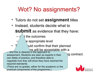 Wot? No assignments? Tutors do not set  assignment  titles Instead, students decide what to  submit   as evidence that they have: met the outcomes at the appropriate level They should confirm that their planned submissions will be acceptable with a  “Submission Proposal”  or learning contract. ... and this is clearest in the approach to assessment. Students are seen as experts in their own fields of practice, and therefore able to negotiate how they will show they have reached the required standards. (There are no grades, either for the academic or the practical components of the programme.) 
