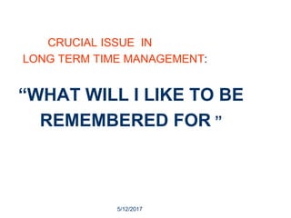 5/12/2017
26
CRUCIAL ISSUE IN
LONG TERM TIME MANAGEMENT:
“WHAT WILL I LIKE TO BE
REMEMBERED FOR ”
 