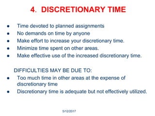 5/12/2017
7
4. DISCRETIONARY TIME
 Time devoted to planned assignments
 No demands on time by anyone
 Make effort to increase your discretionary time.
 Minimize time spent on other areas.
 Make effective use of the increased discretionary time.
DIFFICULTIES MAY BE DUE TO:
 Too much time in other areas at the expense of
discretionary time
 Discretionary time is adequate but not effectively utilized.
 