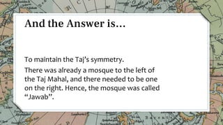 To maintain the Taj’s symmetry.
There was already a mosque to the left of
the Taj Mahal, and there needed to be one
on the right. Hence, the mosque was called
“Jawab”.
10
And the Answer is…
 