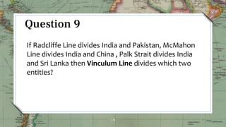 19
Question 9
If Radcliffe Line divides India and Pakistan, McMahon
Line divides India and China , Palk Strait divides India
and Sri Lanka then Vinculum Line divides which two
entities?
 