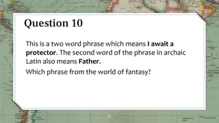 21
Question 10
This is a two word phrase which means I await a
protector. The second word of the phrase in archaic
Latin also means Father.
Which phrase from the world of fantasy?
 