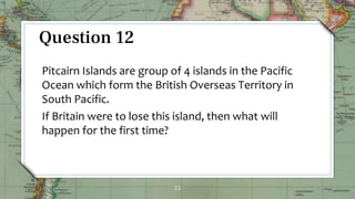 25
Question 12
Pitcairn Islands are group of 4 islands in the Pacific
Ocean which form the British Overseas Territory in
South Pacific.
If Britain were to lose this island, then what will
happen for the first time?
 