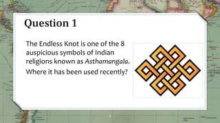 3
Question 1
The Endless Knot is one of the 8
auspicious symbols of Indian
religions known as Asthamangala.
Where it has been used recently?
 