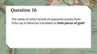 33
Question 16
The name of which brand of seasoned snacks from
Frito-Lay in Mexican translates to little pieces of gold?
 