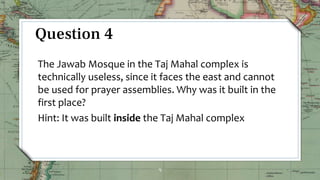 9
Question 4
The Jawab Mosque in the Taj Mahal complex is
technically useless, since it faces the east and cannot
be used for prayer assemblies. Why was it built in the
first place?
Hint: It was built inside the Taj Mahal complex
 