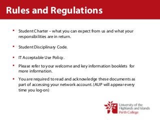 Rules and Regulations
 Student Charter – what you can expect from us and what your
responsibilities are in return.
 Student Disciplinary Code.
 IT Acceptable Use Policy.
 Please refer to your welcome and key information booklets for
more information.
 You are required to read and acknowledge these documents as
part of accessing your network account. (AUP will appear every
time you log-on)
 