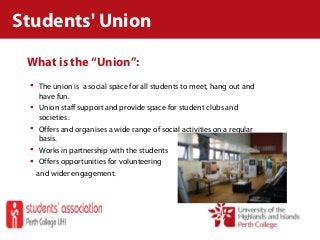 What is the “Union”:
 The union is a social space for all students to meet, hang out and
have fun.
 Union staff support and provide space for student clubs and
societies.
 Offers and organises a wide range of social activities on a regular
basis.
 Works in partnership with the students
 Offers opportunities for volunteering
and wider engagement.
Students' Union
 