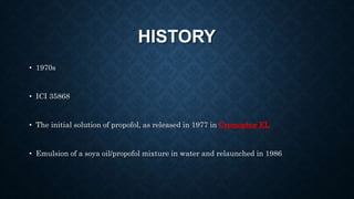 HISTORY
• 1970s
• ICI 35868
• The initial solution of propofol, as released in 1977 in Cremophor EL
• Emulsion of a soya oil/propofol mixture in water and relaunched in 1986
 