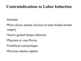 10
Contraindications to Labor Induction
Absolute
•Prior classic uterine incision or trans fundal uterine
surgery
•Active genital herpes infection
•Placenta or vasa Previa
•Umbilical cord prolapse
•Previous uterine rupture
 