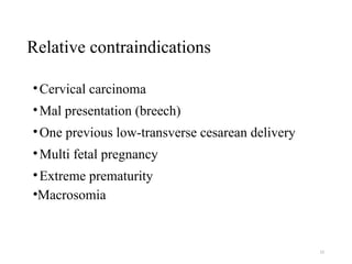 Relative contraindications
•Cervical carcinoma
•Mal presentation (breech)
•One previous low-transverse cesarean delivery
•Multi fetal pregnancy
•Extreme prematurity
•Macrosomia
12
 