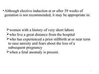 15
•Although elective induction at or after 39 weeks of
gestation is not recommended, it may be appropriate in:
women with a history of very short labors
who live a great distance from the hospital
who has experienced a prior stillbirth at or near term
to ease anxiety and fears about the loss of a
subsequent pregnancy
when a fetal anomaly is present.
 