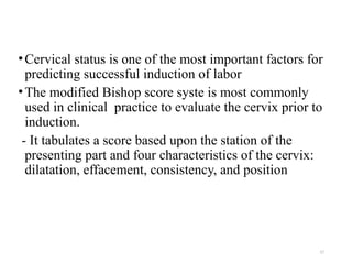 17
•Cervical status is one of the most important factors for
predicting successful induction of labor
•The modified Bishop score syste is most commonly
used in clinical practice to evaluate the cervix prior to
induction.
- It tabulates a score based upon the station of the
presenting part and four characteristics of the cervix:
dilatation, effacement, consistency, and position
 