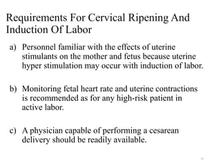 22
Requirements For Cervical Ripening And
Induction Of Labor
a) Personnel familiar with the effects of uterine
stimulants on the mother and fetus because uterine
hyper stimulation may occur with induction of labor.
b) Monitoring fetal heart rate and uterine contractions
is recommended as for any high-risk patient in
active labor.
c) A physician capable of performing a cesarean
delivery should be readily available.
 