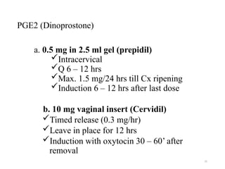 25
PGE2 (Dinoprostone)
a. 0.5 mg in 2.5 ml gel (prepidil)
Intracervical
Q 6 – 12 hrs
Max. 1.5 mg/24 hrs till Cx ripening
Induction 6 – 12 hrs after last dose
b. 10 mg vaginal insert (Cervidil)
Timed release (0.3 mg/hr)
Leave in place for 12 hrs
Induction with oxytocin 30 – 60’ after
removal
 