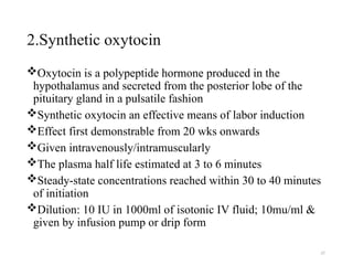 27
2.Synthetic oxytocin
Oxytocin is a polypeptide hormone produced in the
hypothalamus and secreted from the posterior lobe of the
pituitary gland in a pulsatile fashion
Synthetic oxytocin an effective means of labor induction
Effect first demonstrable from 20 wks onwards
Given intravenously/intramuscularly
The plasma half life estimated at 3 to 6 minutes
Steady-state concentrations reached within 30 to 40 minutes
of initiation
Dilution: 10 IU in 1000ml of isotonic IV fluid; 10mu/ml &
given by infusion pump or drip form
 