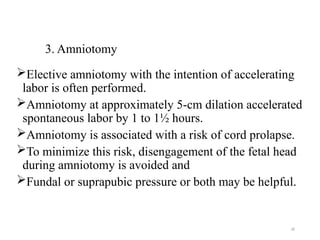 28
3. Amniotomy
Elective amniotomy with the intention of accelerating
labor is often performed.
Amniotomy at approximately 5-cm dilation accelerated
spontaneous labor by 1 to 1½ hours.
Amniotomy is associated with a risk of cord prolapse.
To minimize this risk, disengagement of the fetal head
during amniotomy is avoided and
Fundal or suprapubic pressure or both may be helpful.
 