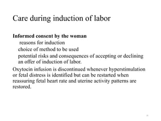 29
Care during induction of labor
Informed consent by the woman
reasons for induction
choice of method to be used
potential risks and consequences of accepting or declining
an offer of induction of labor.
Oxytocin infusion is discontinued whenever hyperstimulation
or fetal distress is identified but can be restarted when
reassuring fetal heart rate and uterine activity patterns are
restored.
 