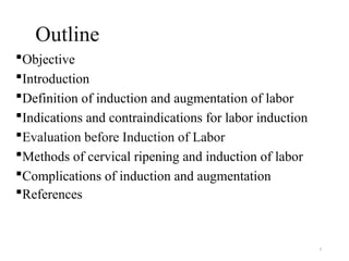3
Outline
Objective
Introduction
Definition of induction and augmentation of labor
Indications and contraindications for labor induction
Evaluation before Induction of Labor
Methods of cervical ripening and induction of labor
Complications of induction and augmentation
References
 