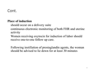 30
Cont.
Place of induction
should occur on a delivery suite
continuous electronic monitoring of both FHR and uterine
activity
Women receiving oxytocin for induction of labor should
receive one-to-one follow up care.
Following instillation of prostaglandin agents, the woman
should be advised to lie down for at least 30 minutes
 