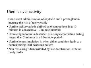 33
Uterine over activity
• Uterine tachysystole is defined as 6 contractions in a 10-
minutes in consecutive 10-minute intervals
• Uterine hypertonus is described as a single contraction lasting
longer than 2 minutes in a 10-minute period
• Uterine hyperstimulation is when either condition leads to a
nonreassuring fetal heart rate pattern
• Non reassuring : demonstrated by late deceleration, or fetal
bradycardia
Concurrent administration of oxytocin and a prostaglandin
increase the risk of tachysystole
 