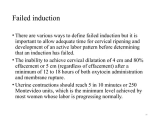 34
Failed induction
• There are various ways to define failed induction but it is
important to allow adequate time for cervical ripening and
development of an active labor pattern before determining
that an induction has failed.
• The inability to achieve cervical dilatation of 4 cm and 80%
effacement or 5 cm (regardless of effacement) after a
minimum of 12 to 18 hours of both oxytocin administration
and membrane rupture.
• Uterine contractions should reach 5 in 10 minutes or 250
Montevideo units, which is the minimum level achieved by
most women whose labor is progressing normally.
 
