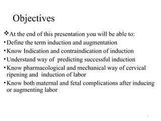 4
Objectives
At the end of this presentation you will be able to:
•Define the term induction and augmentation
•Know Indication and contraindication of induction
•Understand way of predicting successful induction
•Know pharmacological and mechanical way of cervical
ripening and induction of labor
•Know both maternal and fetal complications after inducing
or augmenting labor
 