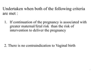 7
Undertaken when both of the following criteria
are met :
1. If continuation of the pregnancy is associated with
greater maternal/fetal risk than the risk of
intervention to deliver the pregnancy
2. There is no contraindication to Vaginal birth
 