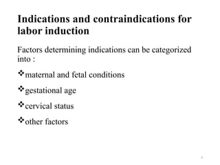 8
Indications and contraindications for
labor induction
Factors determining indications can be categorized
into :
maternal and fetal conditions
gestational age
cervical status
other factors
 