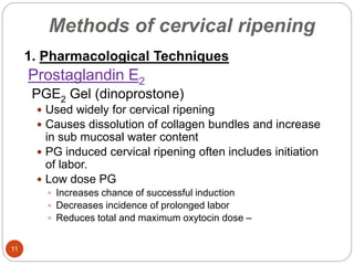 Methods of cervical ripening
11
1. Pharmacological Techniques
Prostaglandin E2
PGE2 Gel (dinoprostone)
 Used widely for cervical ripening
 Causes dissolution of collagen bundles and increase
in sub mucosal water content
 PG induced cervical ripening often includes initiation
of labor.
 Low dose PG
 Increases chance of successful induction
 Decreases incidence of prolonged labor
 Reduces total and maximum oxytocin dose –
 