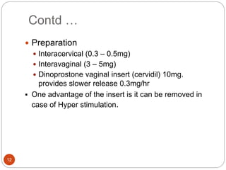 Contd …
12
 Preparation
 Interacervical (0.3 – 0.5mg)
 Interavaginal (3 – 5mg)
 Dinoprostone vaginal insert (cervidil) 10mg.
provides slower release 0.3mg/hr
 One advantage of the insert is it can be removed in
case of Hyper stimulation.
 