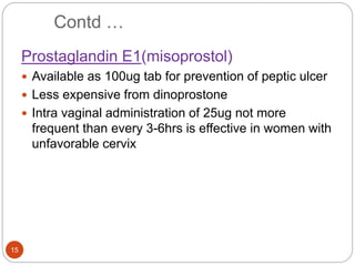 Contd …
15
Prostaglandin E1(misoprostol)
 Available as 100ug tab for prevention of peptic ulcer
 Less expensive from dinoprostone
 Intra vaginal administration of 25ug not more
frequent than every 3-6hrs is effective in women with
unfavorable cervix
 