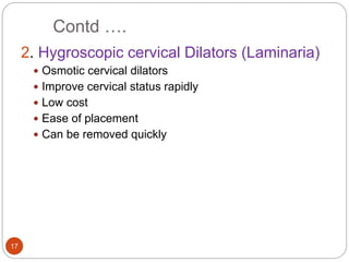 Contd ….
17
2. Hygroscopic cervical Dilators (Laminaria)
 Osmotic cervical dilators
 Improve cervical status rapidly
 Low cost
 Ease of placement
 Can be removed quickly
 