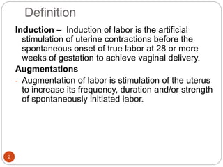 Definition
2
Induction – Induction of labor is the artificial
stimulation of uterine contractions before the
spontaneous onset of true labor at 28 or more
weeks of gestation to achieve vaginal delivery.
Augmentations
- Augmentation of labor is stimulation of the uterus
to increase its frequency, duration and/or strength
of spontaneously initiated labor.
 