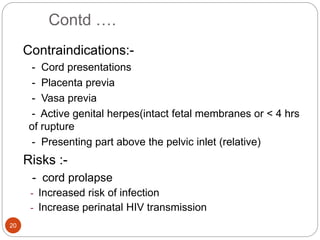 Contd ….
20
Contraindications:-
- Cord presentations
- Placenta previa
- Vasa previa
- Active genital herpes(intact fetal membranes or < 4 hrs
of rupture
- Presenting part above the pelvic inlet (relative)
Risks :-
- cord prolapse
- Increased risk of infection
- Increase perinatal HIV transmission
 