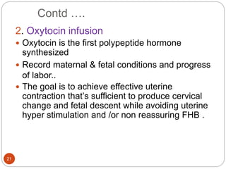 Contd ….
21
2. Oxytocin infusion
 Oxytocin is the first polypeptide hormone
synthesized
 Record maternal & fetal conditions and progress
of labor..
 The goal is to achieve effective uterine
contraction that’s sufficient to produce cervical
change and fetal descent while avoiding uterine
hyper stimulation and /or non reassuring FHB .
 