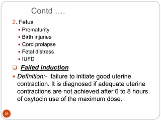 Contd ….
28
2. Fetus
 Prematurity
 Birth injuries
 Cord prolapse
 Fetal distress
 IUFD
 Failed induction
 Definition:- failure to initiate good uterine
contraction. It is diagnosed if adequate uterine
contractions are not achieved after 6 to 8 hours
of oxytocin use of the maximum dose.
 