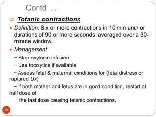 Contd …
29
 Tetanic contractions
 Definition: Six or more contractions in 10 min and/ or
durations of 90 or more seconds; averaged over a 30-
minute window.
 Management
− Stop oxytocin infusion
− Use tocolytics if available
− Assess fetal & maternal conditions for (fetal distress or
ruptured Ux)
− If both mother and fetus are in good condition, restart at
half dose of
the last dose causing tetanic contractions.
 