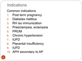Indications
6
Common indications
1. Post term pregnancy
2. Diabetes mellitus
3. RH iso immunization
4. Preeclampsia, eclampsia
5. PROM
6. Chronic hypertension
7. IUFD
8. Placental insufficiency
9. IUFD
10. APH secondary to AP
 