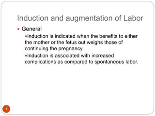 Induction and augmentation of Labor
1
 General
Induction is indicated when the benefits to either
the mother or the fetus out weighs those of
continuing the pregnancy.
Induction is associated with increased
complications as compared to spontaneous labor.
 