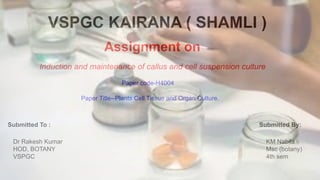 VSPGC KAIRANA ( SHAMLI )
Assignment on
Paper code-H4004
Induction and maintenance of callus and cell suspension culture
Paper Title--Plants Cell Tissue and Organ Culture.
Submitted To : Submitted By:
Dr Rakesh Kumar
HOD, BOTANY
VSPGC
KM Nabila
Msc (botany)
4th sem
 