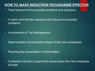 HOW TO MAKE INDUCTION PROGRAMME EFFECTIVE


Feed forward of the possible problems and solutions



A warm and friendly welcome will reduce the possible
problems



Involvement of Top Management



Determination of Information Need of the new employees



Planning the presentation of information



A phased induction programme would place the new employee
at ease

 