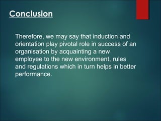 Conclusion
Therefore, we may say that induction and
orientation play pivotal role in success of an
organisation by acquainting a new
employee to the new environment, rules
and regulations which in turn helps in better
performance.

 